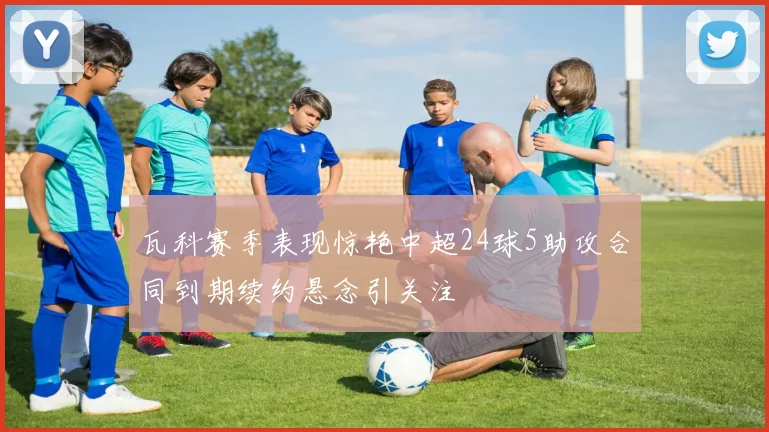 瓦科赛季表现惊艳中超24球5助攻合同到期续约悬念引关注