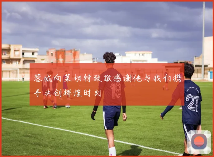 蓉城向莱切特致敬感谢他与我们携手共创辉煌时刻