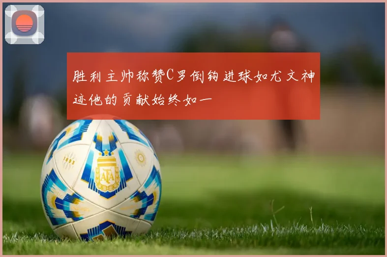 胜利主帅称赞C罗倒钩进球如尤文神迹他的贡献始终如一