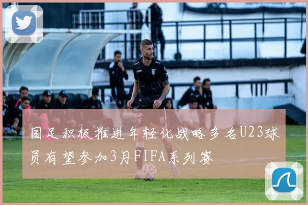 国足积极推进年轻化战略多名U23球员有望参加3月FIFA系列赛
