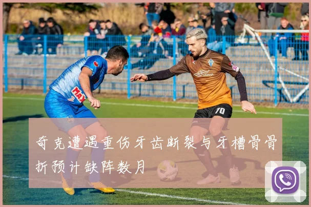 奇克遭遇重伤牙齿断裂与牙槽骨骨折预计缺阵数月