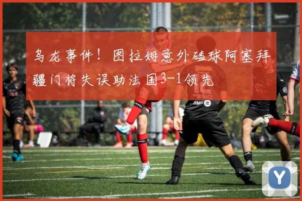 乌龙事件！图拉姆意外磕球阿塞拜疆门将失误助法国3-1领先