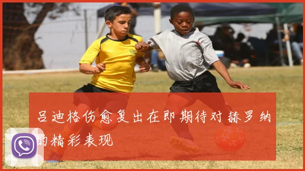 吕迪格伤愈复出在即期待对赫罗纳的精彩表现