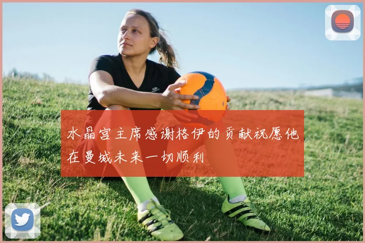 水晶宫主席感谢格伊的贡献祝愿他在曼城未来一切顺利