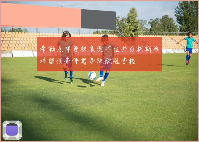 希勒点评曼联表现不佳并分析斯洛特留任条件需争取欧冠资格