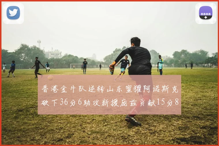 香港金牛队逆转山东蜜獾阿诺斯克砍下36分6助攻新援庞兹贡献15分8篮板9助攻