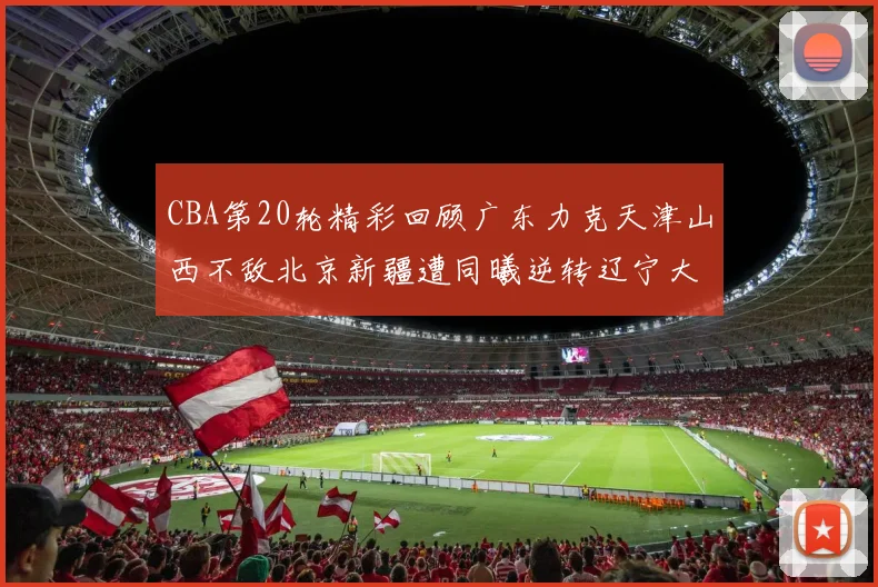 CBA第20轮精彩回顾广东力克天津山西不敌北京新疆遭同曦逆转辽宁大胜四川