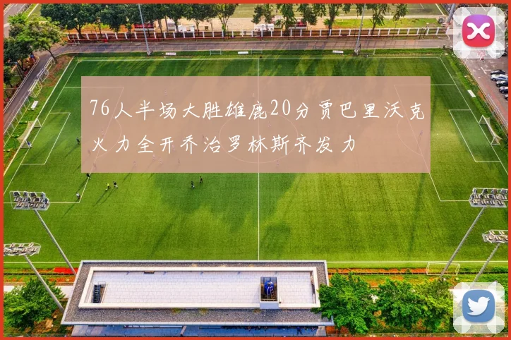 76人半场大胜雄鹿20分贾巴里沃克火力全开乔治罗林斯齐发力
