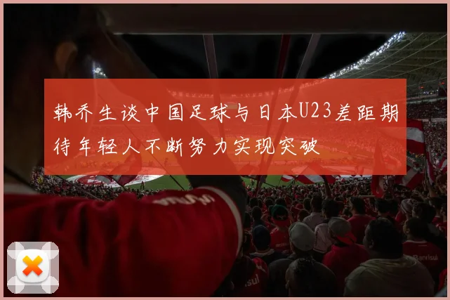 韩乔生谈中国足球与日本U23差距期待年轻人不断努力实现突破