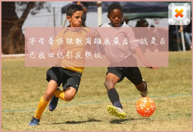 字母哥伤缺数周雄鹿最后一战是否已成回忆引发热议