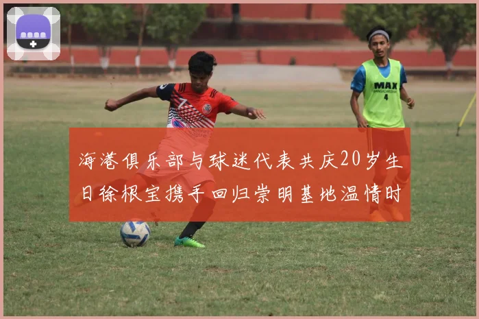 海港俱乐部与球迷代表共庆20岁生日徐根宝携手回归崇明基地温情时刻