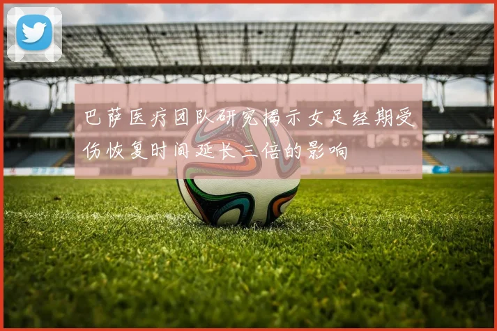 巴萨医疗团队研究揭示女足经期受伤恢复时间延长三倍的影响