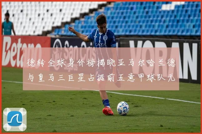 德转全球身价榜揭晓亚马尔哈兰德与皇马三巨星占据前五意甲球队无缘前二十