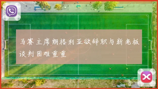 马赛主席朗格利亚欲辞职与新老板谈判困难重重