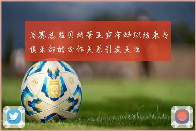 马赛总监贝纳蒂亚宣布辞职结束与俱乐部的合作关系引发关注