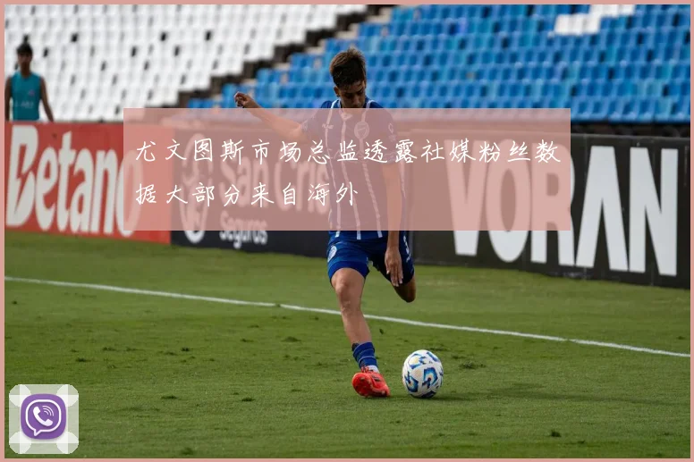 尤文图斯市场总监透露社媒粉丝数据大部分来自海外