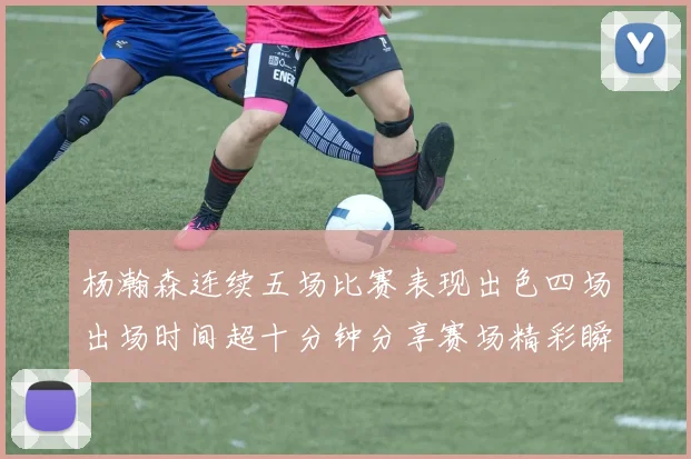 杨瀚森连续五场比赛表现出色四场出场时间超十分钟分享赛场精彩瞬间