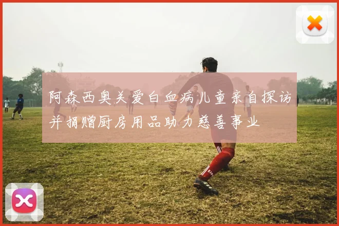 阿森西奥关爱白血病儿童亲自探访并捐赠厨房用品助力慈善事业