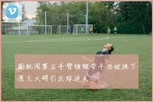蒯纪闻赛后手臂缠绷带半场被换下愿无大碍引发球迷关心
