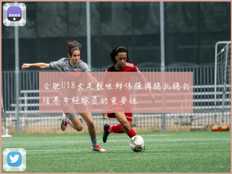 合肥U18女足教练郑伟强调稳扎稳打培养年轻球员的重要性