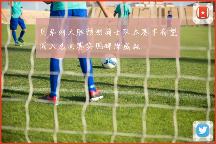贝弗利大胆预测骑士队本赛季有望闯入总决赛实现辉煌成就