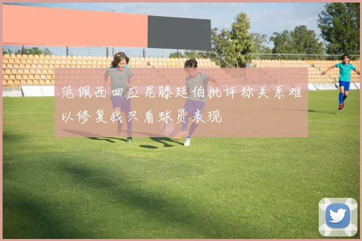 范佩西回应昆滕廷伯批评称关系难以修复我只看球员表现