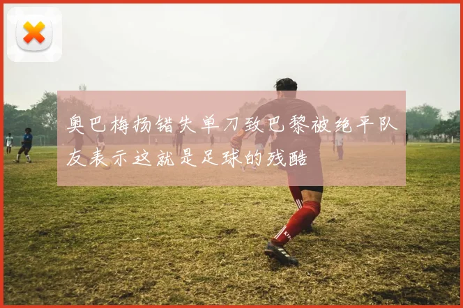 奥巴梅扬错失单刀致巴黎被绝平队友表示这就是足球的残酷