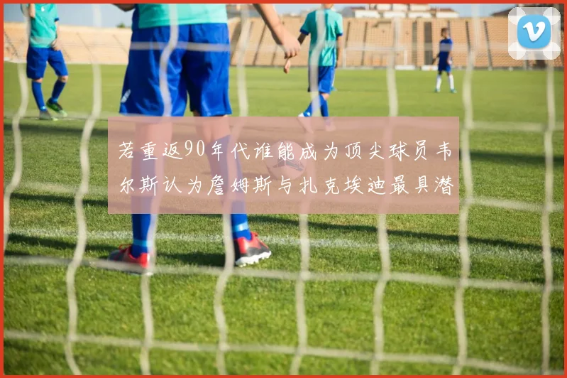 若重返90年代谁能成为顶尖球员韦尔斯认为詹姆斯与扎克埃迪最具潜力