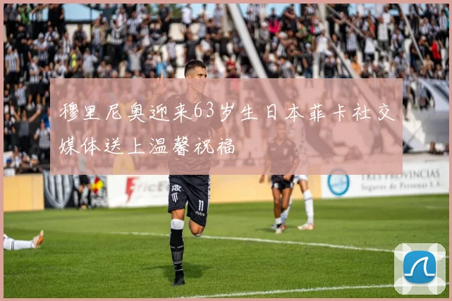 穆里尼奥迎来63岁生日本菲卡社交媒体送上温馨祝福