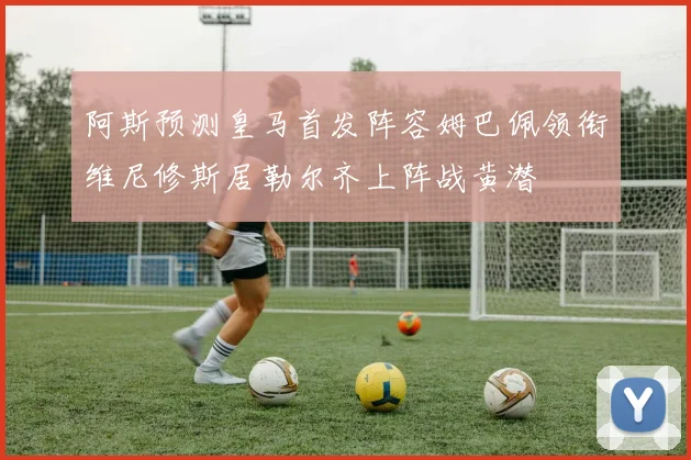 阿斯预测皇马首发阵容姆巴佩领衔维尼修斯居勒尔齐上阵战黄潜