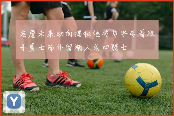 老詹未来动向揭秘他将与字母哥联手勇士而非留湖人或回骑士