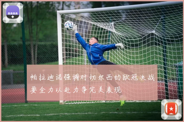 帕拉迪诺强调对切尔西的欧冠决战要全力以赴力争完美表现