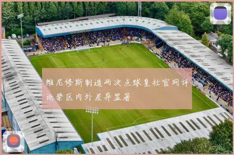 维尼修斯制造两次点球皇社官网评论禁区内外差异显著